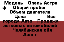  › Модель ­ Опель Астра ф  › Общий пробег ­ 347 000 › Объем двигателя ­ 1 400 › Цена ­ 130 000 - Все города Авто » Продажа легковых автомобилей   . Челябинская обл.,Аша г.